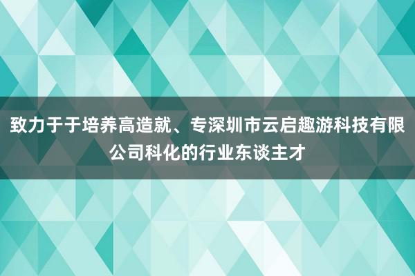 致力于于培养高造就、专深圳市云启趣游科技有限公司科化的行业东谈主才